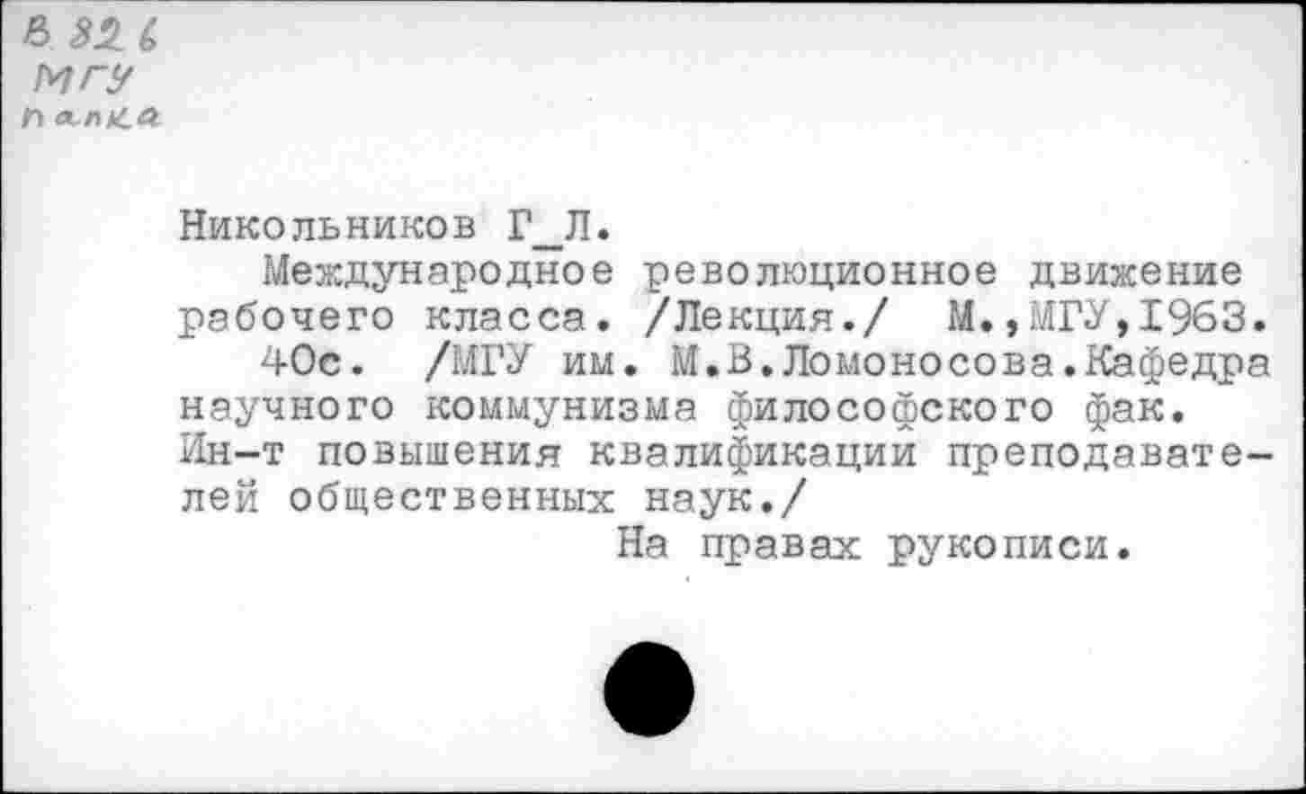 ﻿ВЫ МГУ Л лл«Л
Никольников Г_Л.
Международное революционное движение рабочего класса. /Лекция./ М.,МГУ,1963.
40с. /МГУ им. М.В.Ломоносова.Кафедра научного коммунизма философского фак. Ин-т повышения квалификации преподавателей общественных наук./
На правах рукописи.